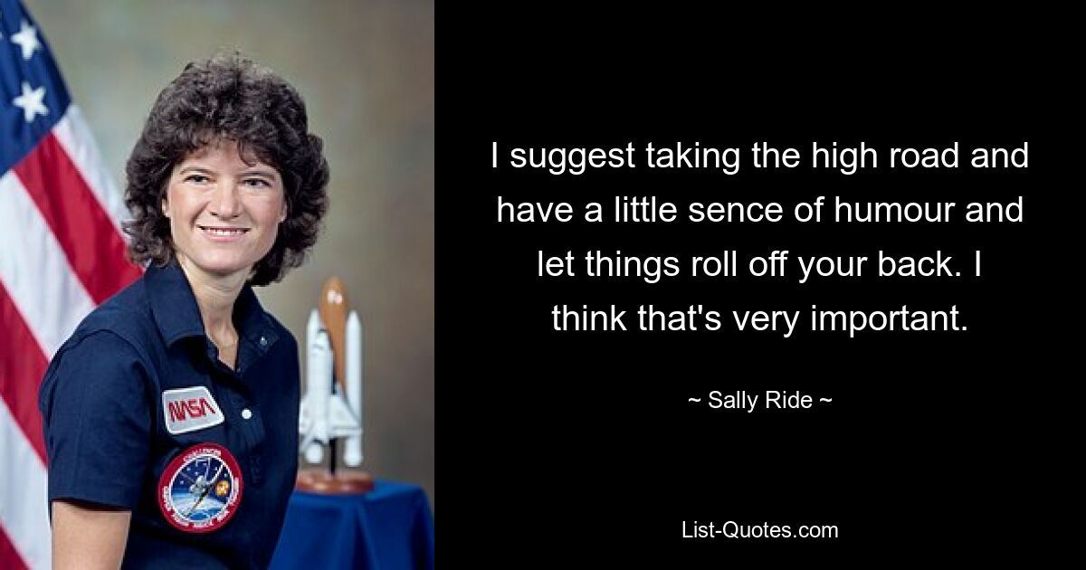 I suggest taking the high road and have a little sence of humour and let things roll off your back. I think that's very important. — © Sally Ride