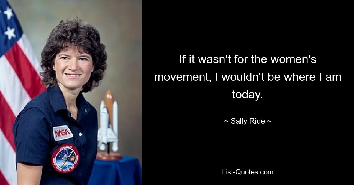 If it wasn't for the women's movement, I wouldn't be where I am today. — © Sally Ride