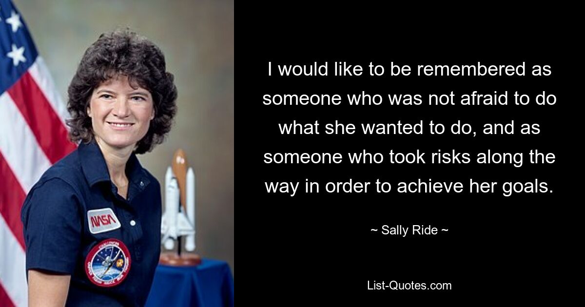 I would like to be remembered as someone who was not afraid to do what she wanted to do, and as someone who took risks along the way in order to achieve her goals. — © Sally Ride