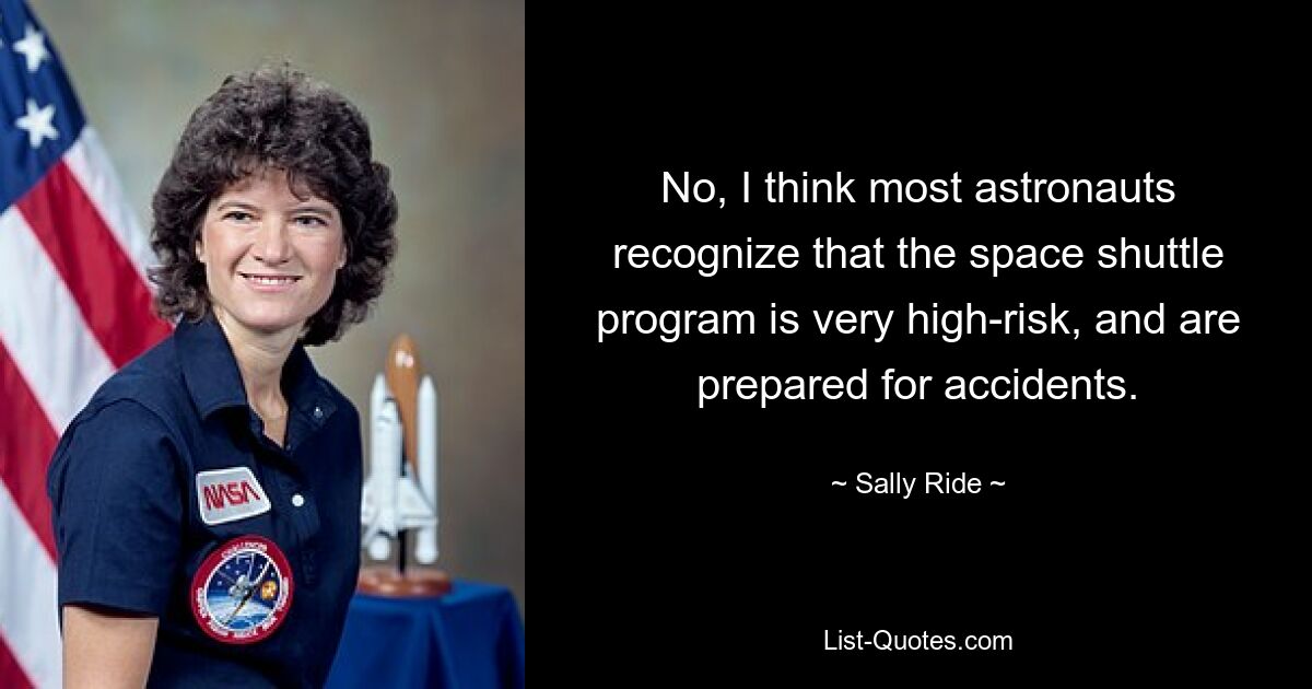 No, I think most astronauts recognize that the space shuttle program is very high-risk, and are prepared for accidents. — © Sally Ride