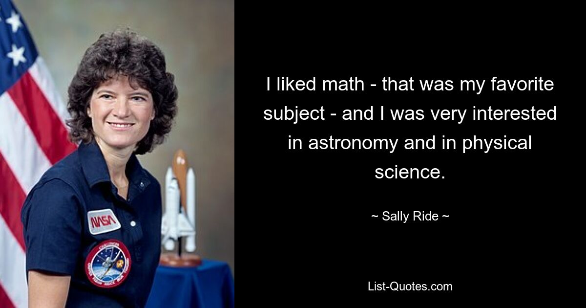 I liked math - that was my favorite subject - and I was very interested in astronomy and in physical science. — © Sally Ride