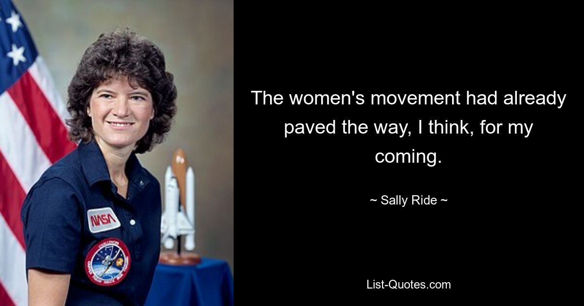 The women's movement had already paved the way, I think, for my coming. — © Sally Ride