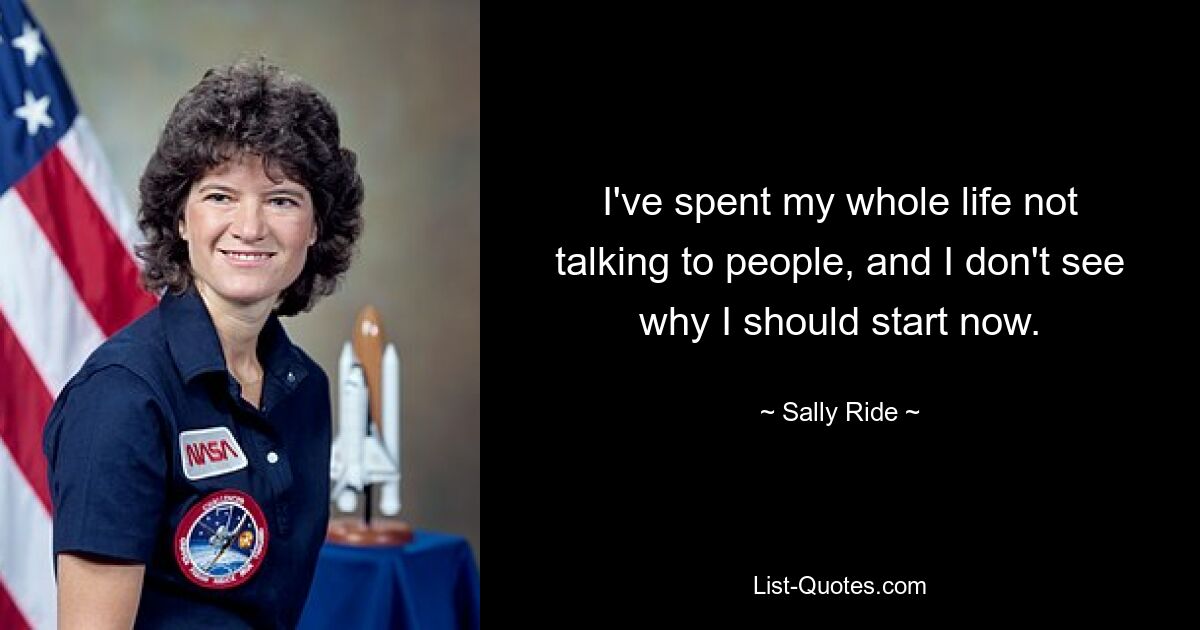 I've spent my whole life not talking to people, and I don't see why I should start now. — © Sally Ride