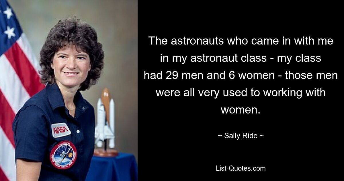 Die Astronauten, die mit mir in meine Astronautenklasse kamen – meine Klasse bestand aus 29 Männern und 6 Frauen – waren alle sehr daran gewöhnt, mit Frauen zu arbeiten. — © Sally Ride