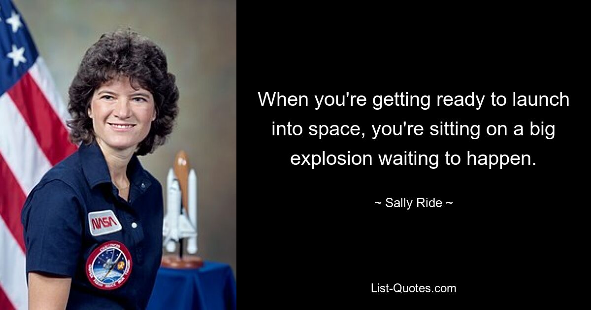 When you're getting ready to launch into space, you're sitting on a big explosion waiting to happen. — © Sally Ride