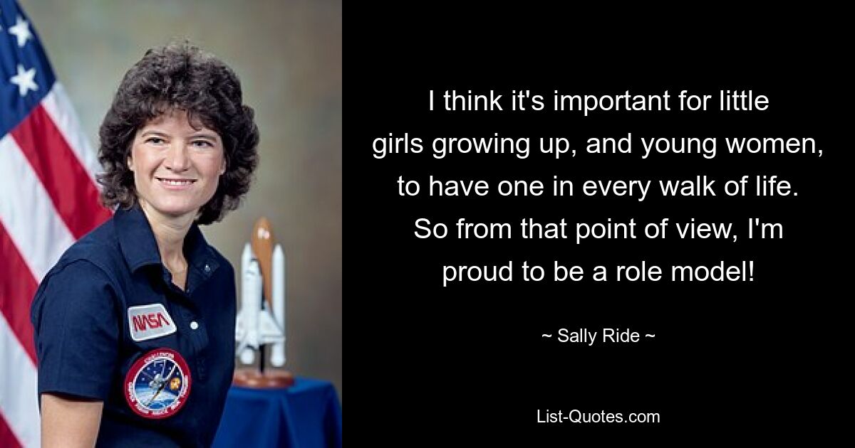 I think it's important for little girls growing up, and young women, to have one in every walk of life. So from that point of view, I'm proud to be a role model! — © Sally Ride