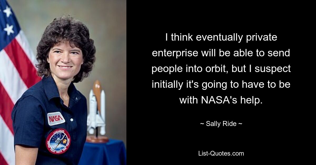 I think eventually private enterprise will be able to send people into orbit, but I suspect initially it's going to have to be with NASA's help. — © Sally Ride