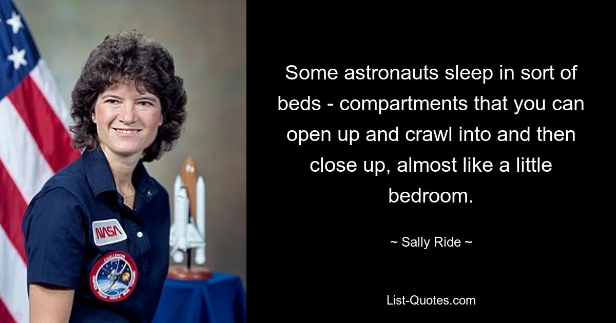 Some astronauts sleep in sort of beds - compartments that you can open up and crawl into and then close up, almost like a little bedroom. — © Sally Ride