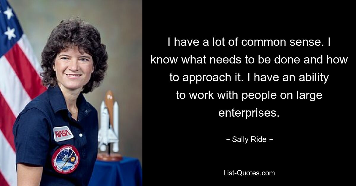 I have a lot of common sense. I know what needs to be done and how to approach it. I have an ability to work with people on large enterprises. — © Sally Ride