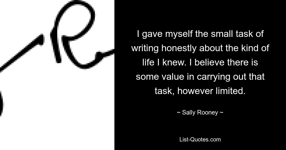 I gave myself the small task of writing honestly about the kind of life I knew. I believe there is some value in carrying out that task, however limited. — © Sally Rooney