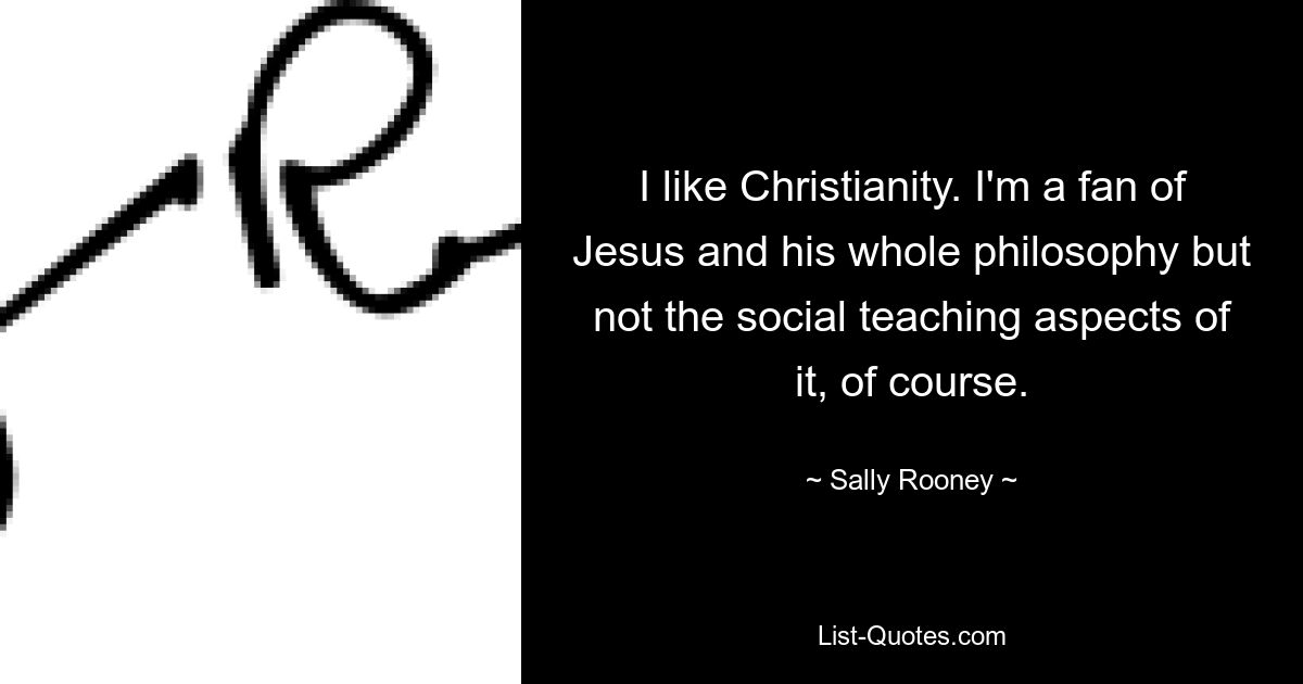 I like Christianity. I'm a fan of Jesus and his whole philosophy but not the social teaching aspects of it, of course. — © Sally Rooney