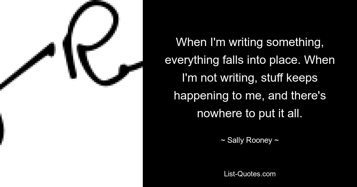 When I'm writing something, everything falls into place. When I'm not writing, stuff keeps happening to me, and there's nowhere to put it all. — © Sally Rooney