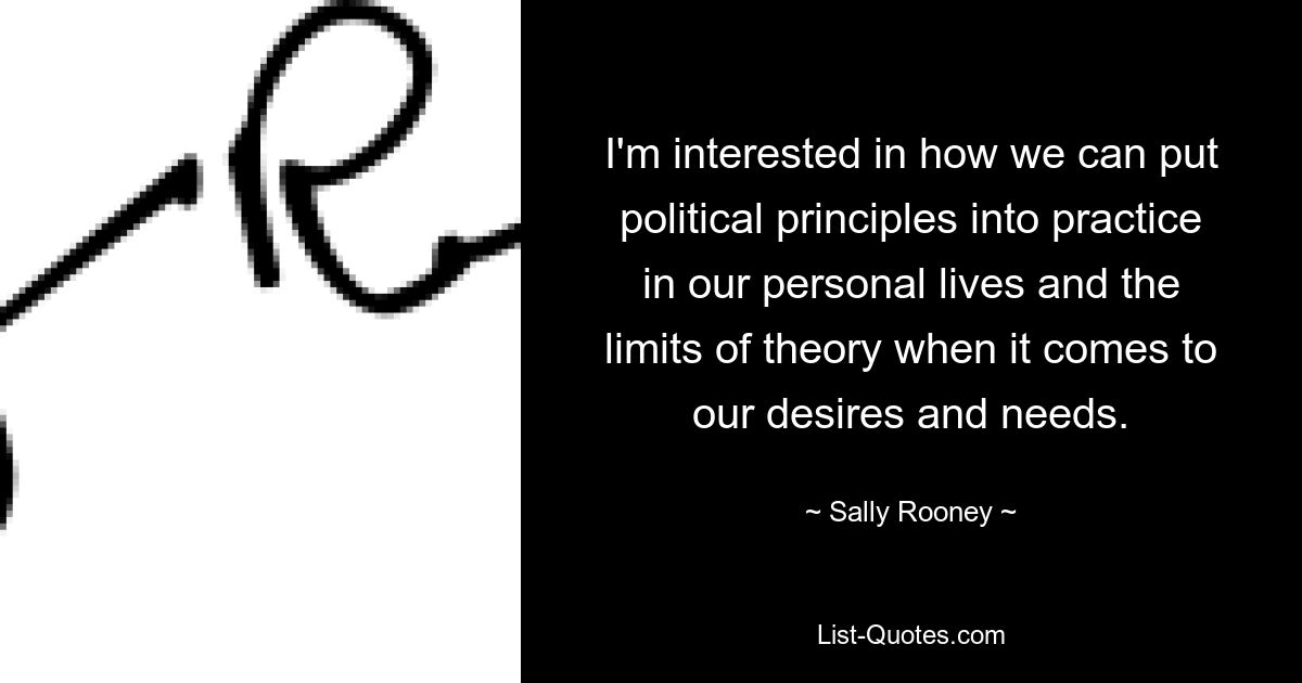 I'm interested in how we can put political principles into practice in our personal lives and the limits of theory when it comes to our desires and needs. — © Sally Rooney