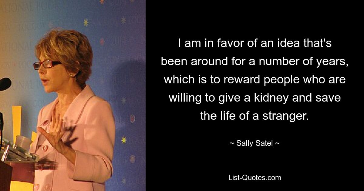 I am in favor of an idea that's been around for a number of years, which is to reward people who are willing to give a kidney and save the life of a stranger. — © Sally Satel