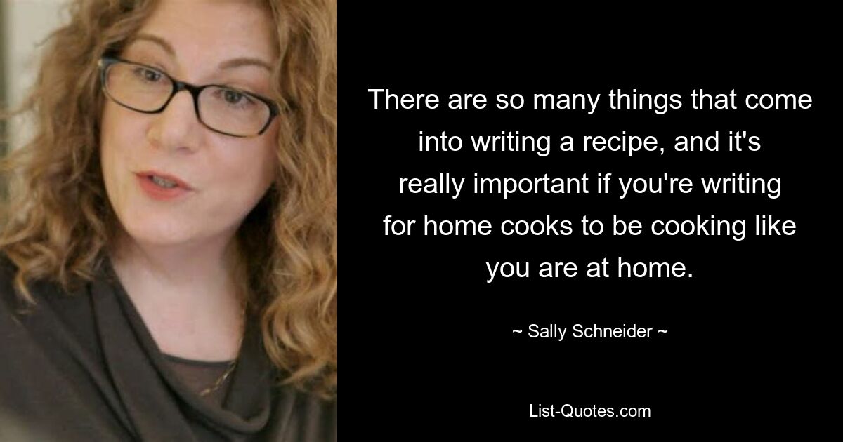 There are so many things that come into writing a recipe, and it's really important if you're writing for home cooks to be cooking like you are at home. — © Sally Schneider