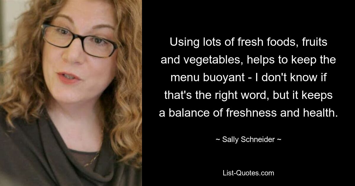 Using lots of fresh foods, fruits and vegetables, helps to keep the menu buoyant - I don't know if that's the right word, but it keeps a balance of freshness and health. — © Sally Schneider