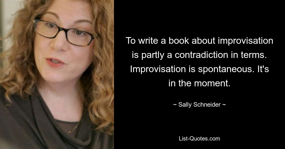 To write a book about improvisation is partly a contradiction in terms. Improvisation is spontaneous. It's in the moment. — © Sally Schneider