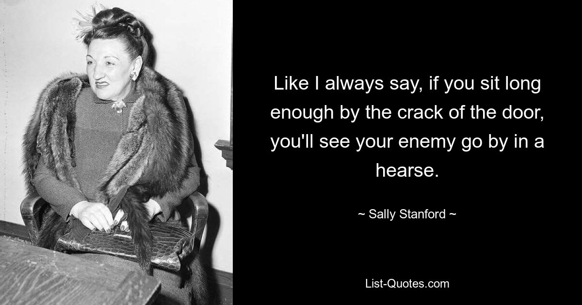 Like I always say, if you sit long enough by the crack of the door, you'll see your enemy go by in a hearse. — © Sally Stanford