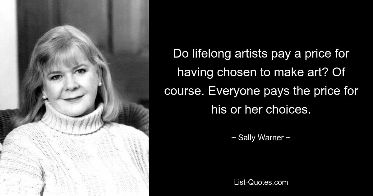 Do lifelong artists pay a price for having chosen to make art? Of course. Everyone pays the price for his or her choices. — © Sally Warner