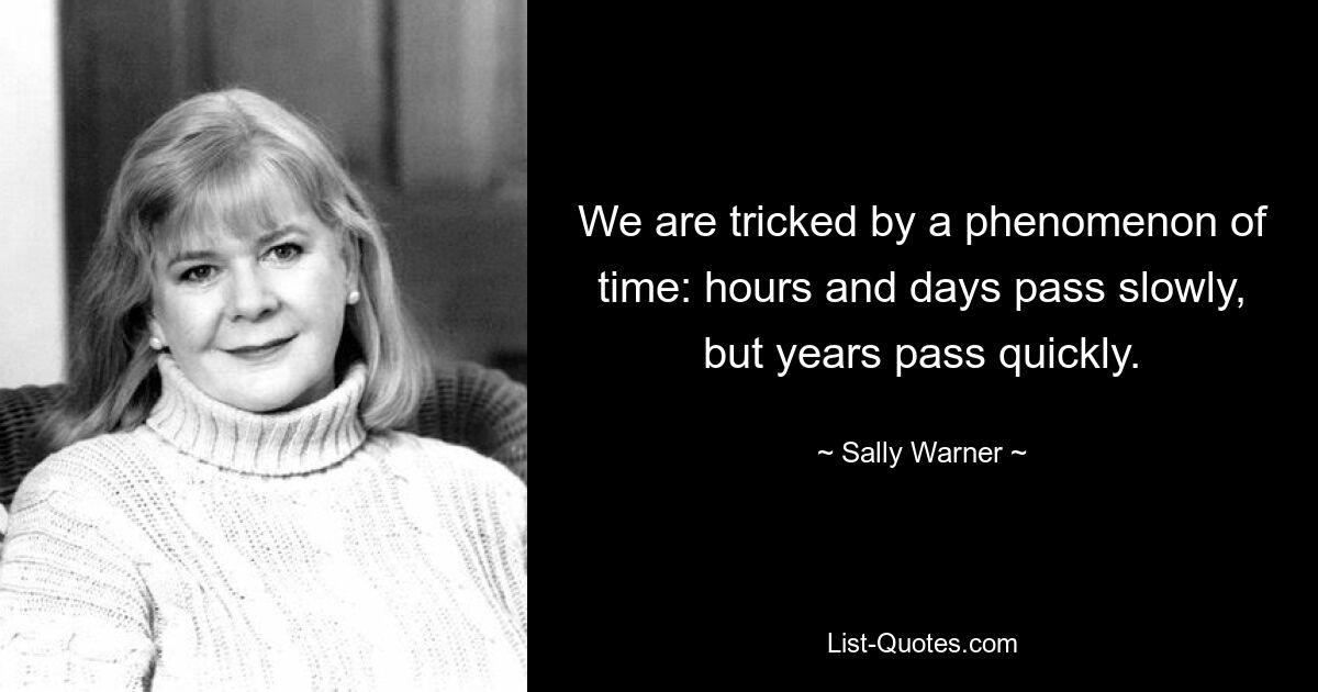 We are tricked by a phenomenon of time: hours and days pass slowly, but years pass quickly. — © Sally Warner