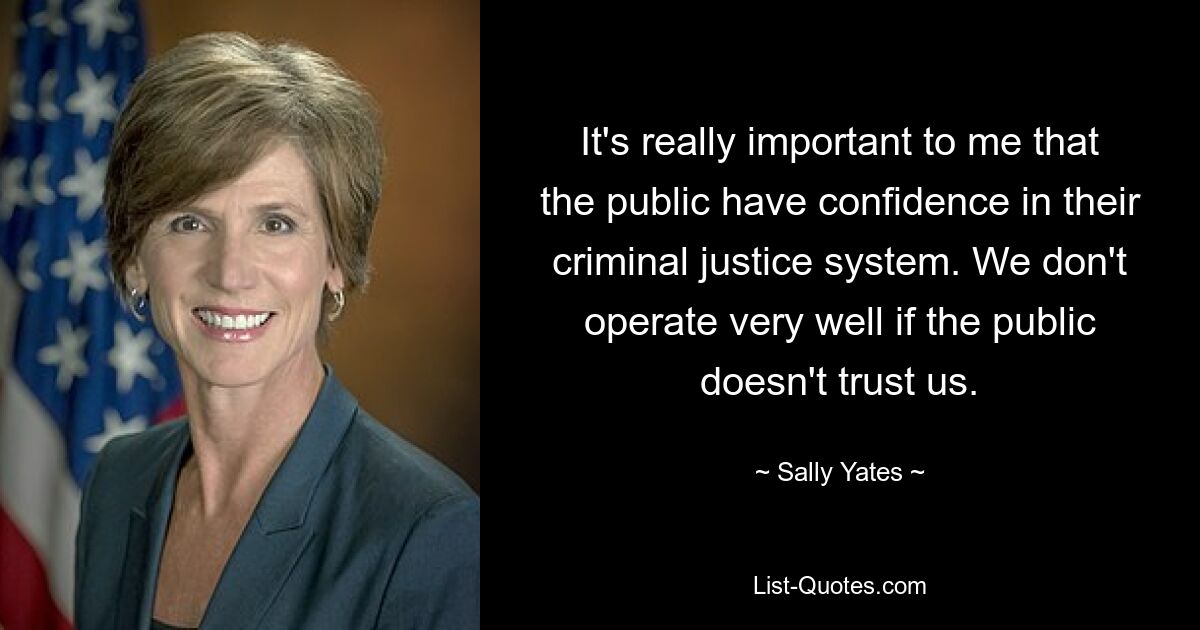 It's really important to me that the public have confidence in their criminal justice system. We don't operate very well if the public doesn't trust us. — © Sally Yates