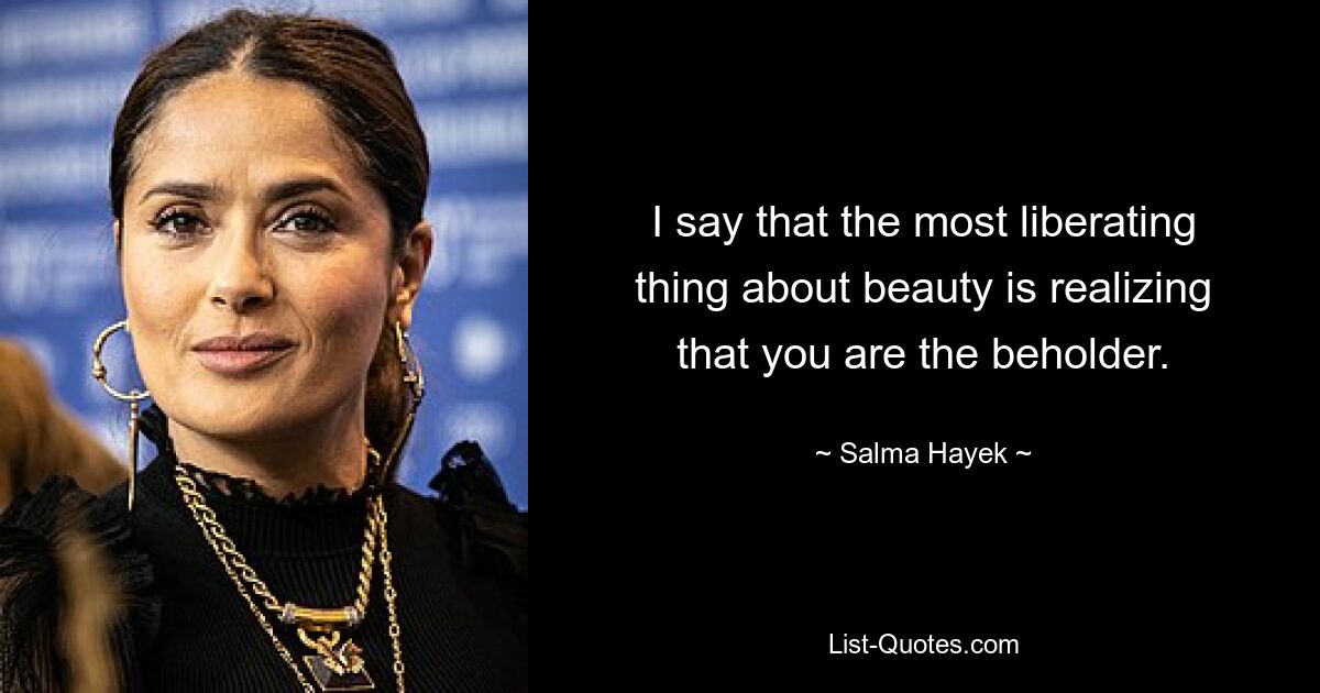 I say that the most liberating thing about beauty is realizing that you are the beholder. — © Salma Hayek