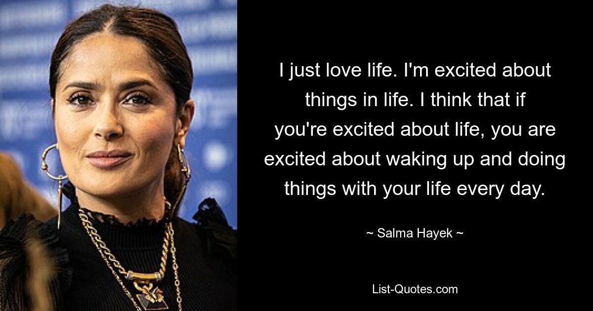 I just love life. I'm excited about things in life. I think that if you're excited about life, you are excited about waking up and doing things with your life every day. — © Salma Hayek