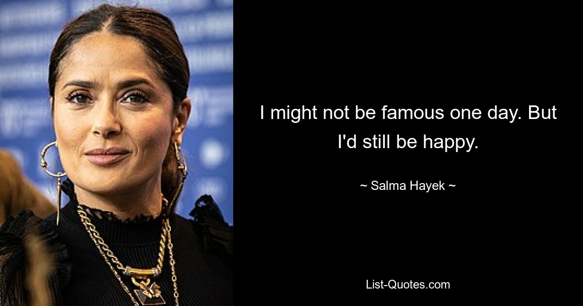 I might not be famous one day. But I'd still be happy. — © Salma Hayek