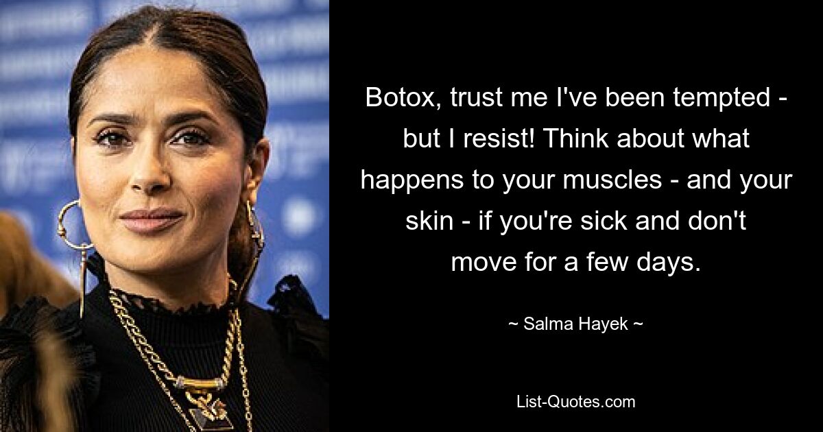 Botox, trust me I've been tempted - but I resist! Think about what happens to your muscles - and your skin - if you're sick and don't move for a few days. — © Salma Hayek