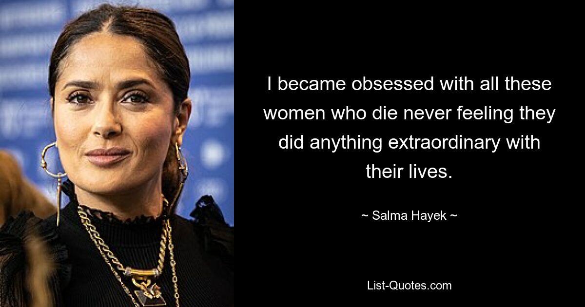 I became obsessed with all these women who die never feeling they did anything extraordinary with their lives. — © Salma Hayek