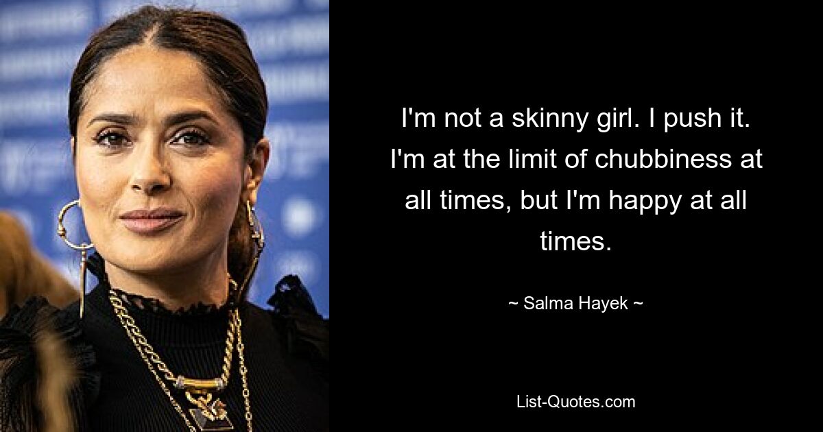 I'm not a skinny girl. I push it. I'm at the limit of chubbiness at all times, but I'm happy at all times. — © Salma Hayek