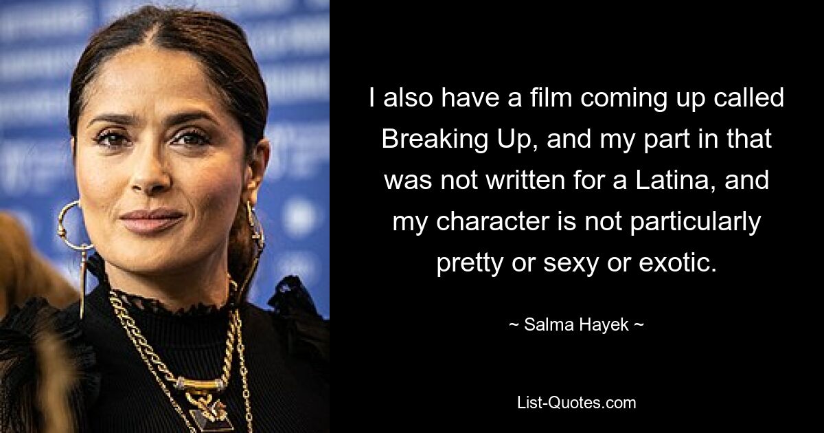 I also have a film coming up called Breaking Up, and my part in that was not written for a Latina, and my character is not particularly pretty or sexy or exotic. — © Salma Hayek