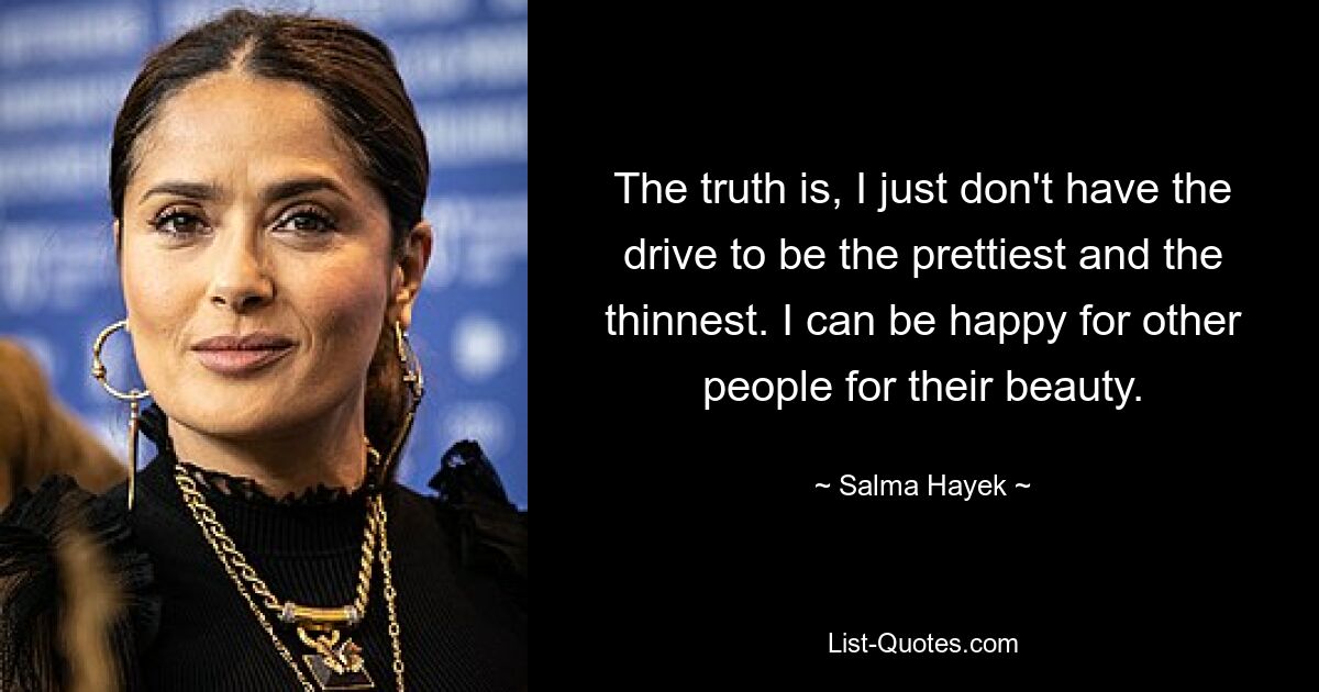 The truth is, I just don't have the drive to be the prettiest and the thinnest. I can be happy for other people for their beauty. — © Salma Hayek