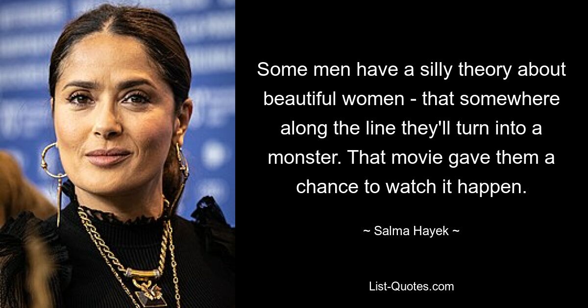 Some men have a silly theory about beautiful women - that somewhere along the line they'll turn into a monster. That movie gave them a chance to watch it happen. — © Salma Hayek