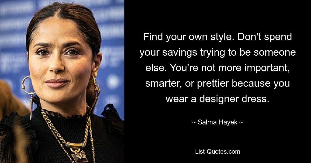 Find your own style. Don't spend your savings trying to be someone else. You're not more important, smarter, or prettier because you wear a designer dress. — © Salma Hayek