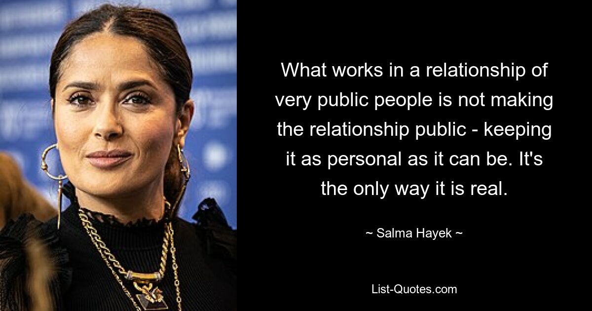 What works in a relationship of very public people is not making the relationship public - keeping it as personal as it can be. It's the only way it is real. — © Salma Hayek