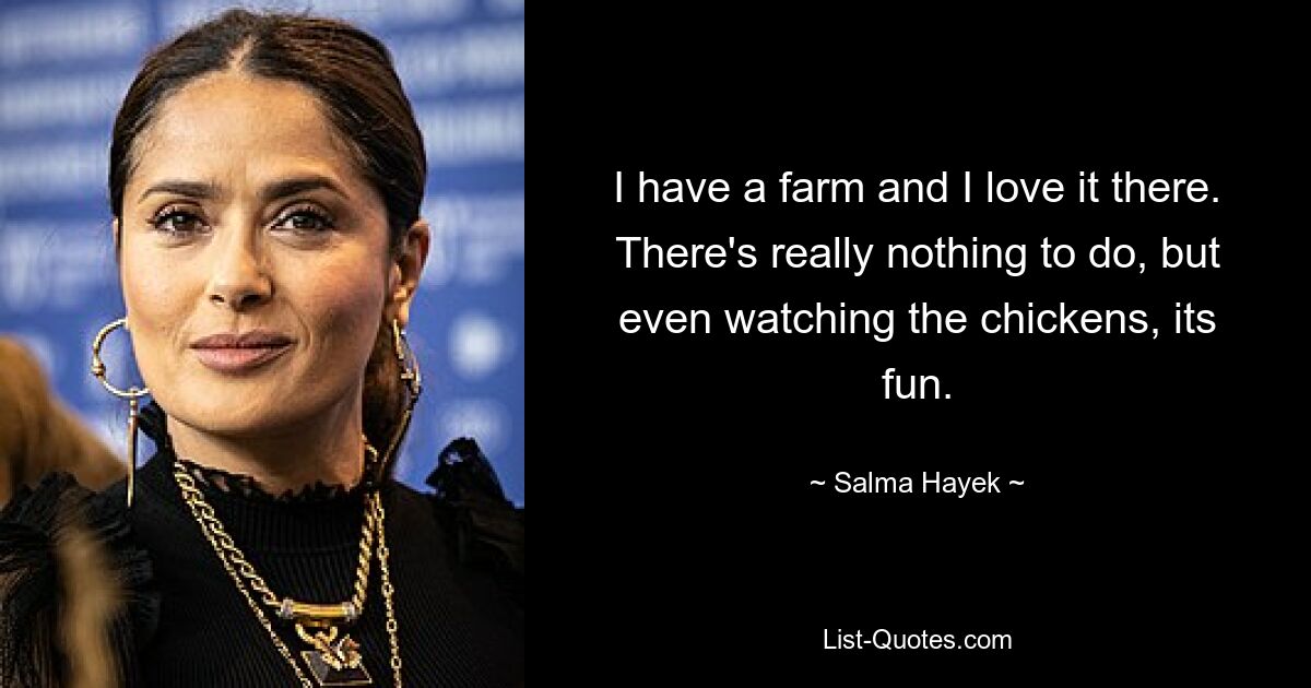 I have a farm and I love it there. There's really nothing to do, but even watching the chickens, its fun. — © Salma Hayek