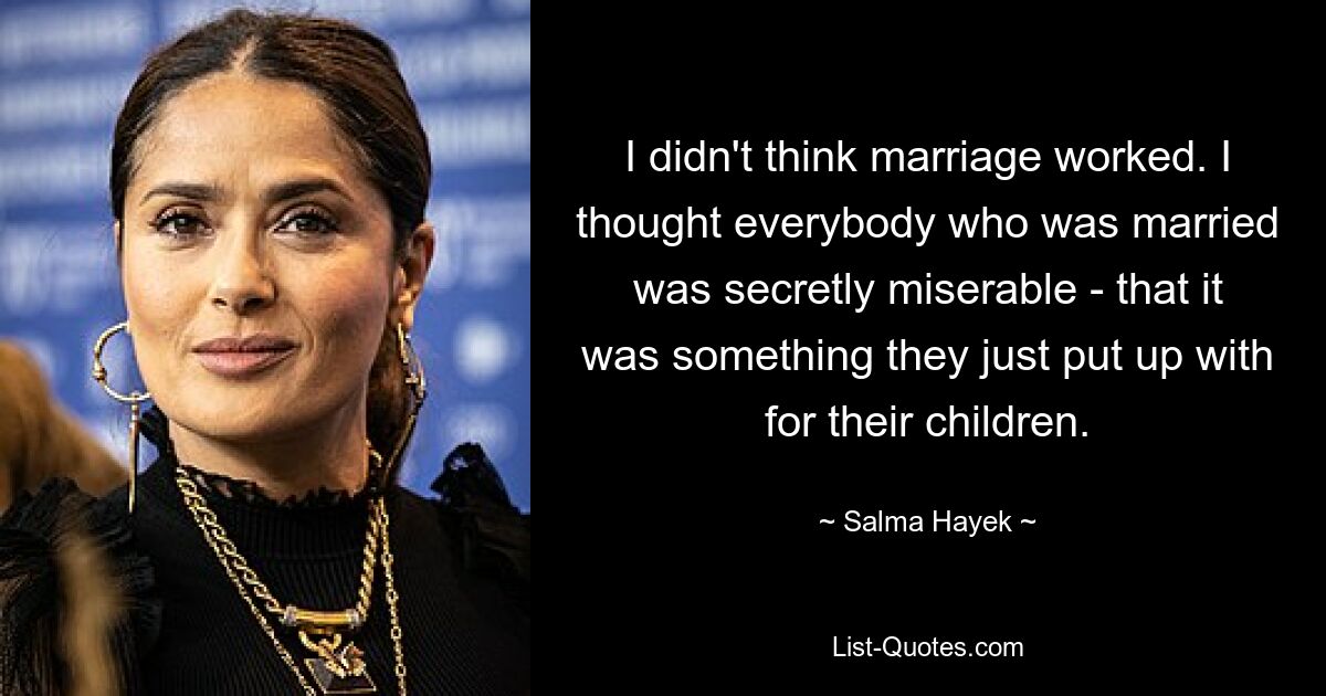 I didn't think marriage worked. I thought everybody who was married was secretly miserable - that it was something they just put up with for their children. — © Salma Hayek