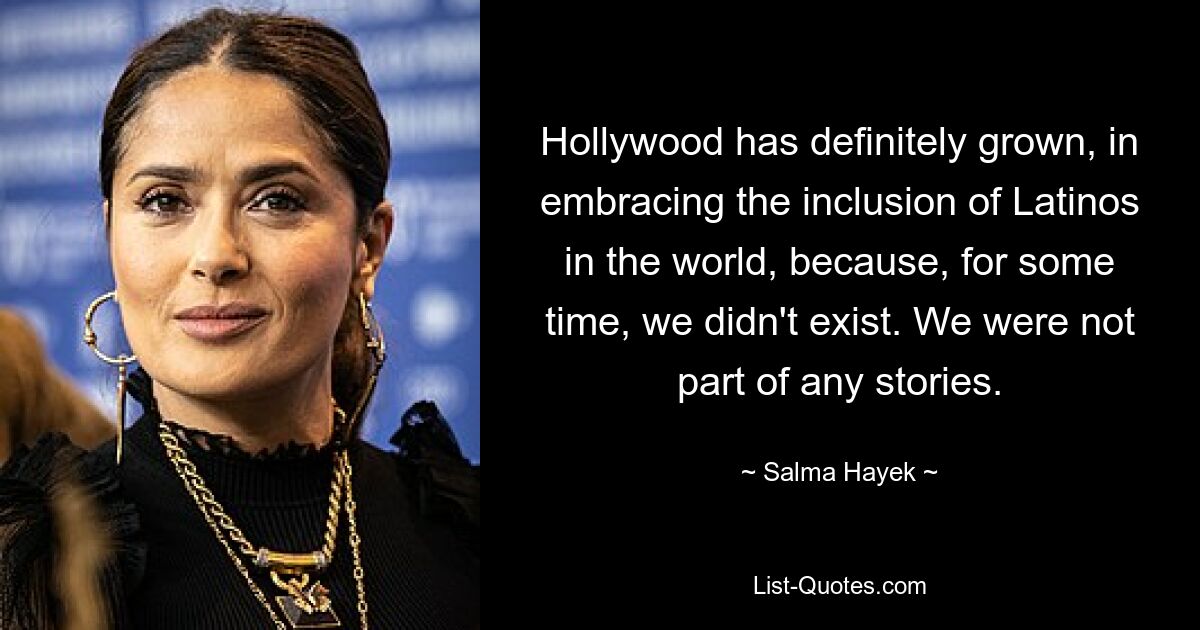 Hollywood has definitely grown, in embracing the inclusion of Latinos in the world, because, for some time, we didn't exist. We were not part of any stories. — © Salma Hayek