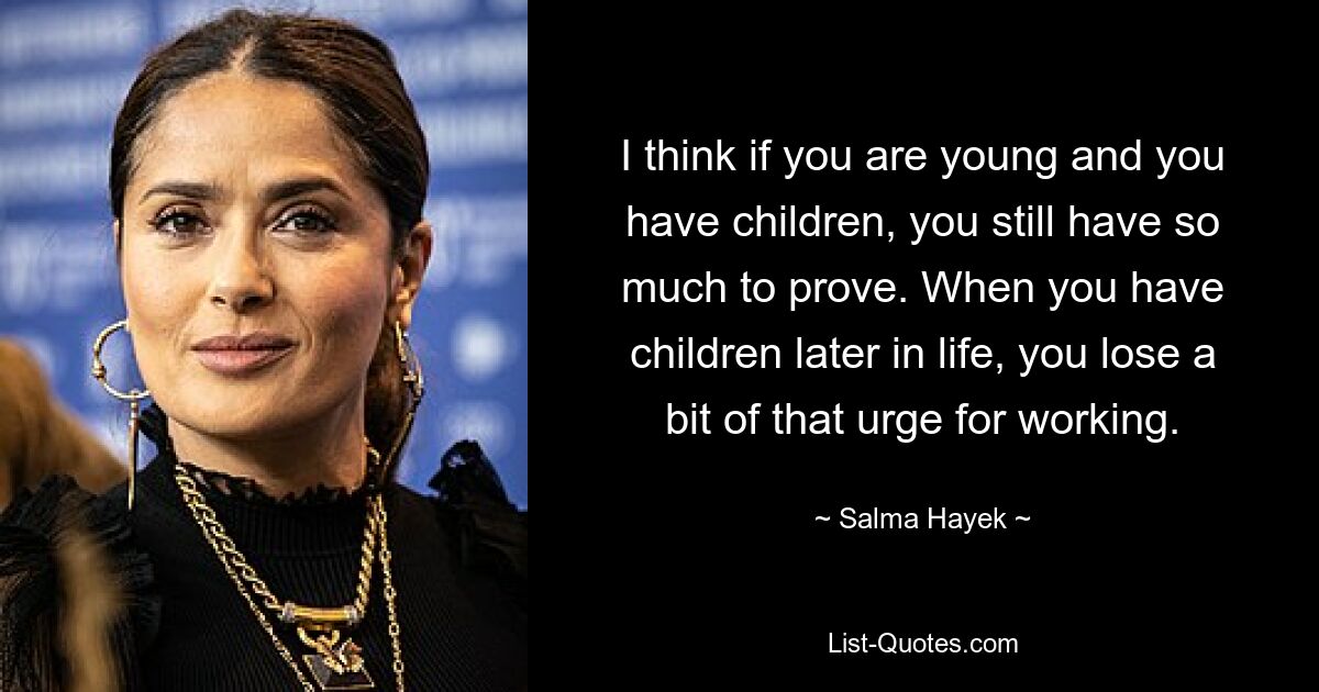 I think if you are young and you have children, you still have so much to prove. When you have children later in life, you lose a bit of that urge for working. — © Salma Hayek