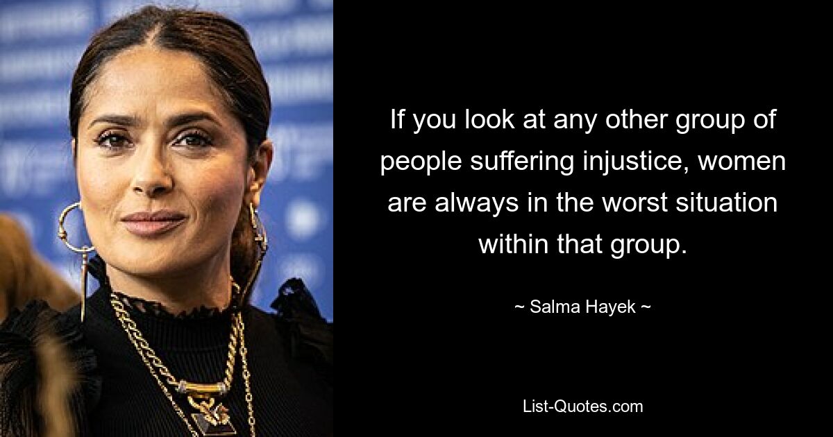 If you look at any other group of people suffering injustice, women are always in the worst situation within that group. — © Salma Hayek