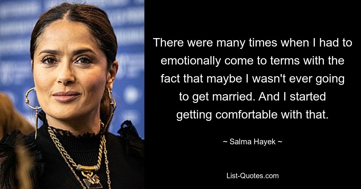 There were many times when I had to emotionally come to terms with the fact that maybe I wasn't ever going to get married. And I started getting comfortable with that. — © Salma Hayek