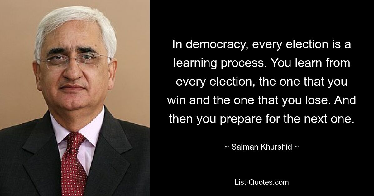 In democracy, every election is a learning process. You learn from every election, the one that you win and the one that you lose. And then you prepare for the next one. — © Salman Khurshid