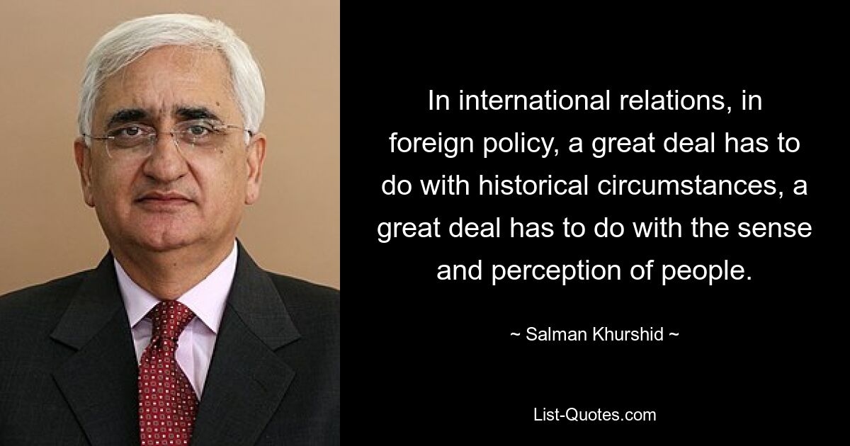 In international relations, in foreign policy, a great deal has to do with historical circumstances, a great deal has to do with the sense and perception of people. — © Salman Khurshid