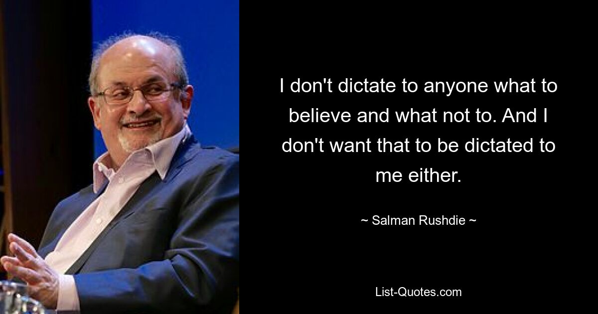 I don't dictate to anyone what to believe and what not to. And I don't want that to be dictated to me either. — © Salman Rushdie