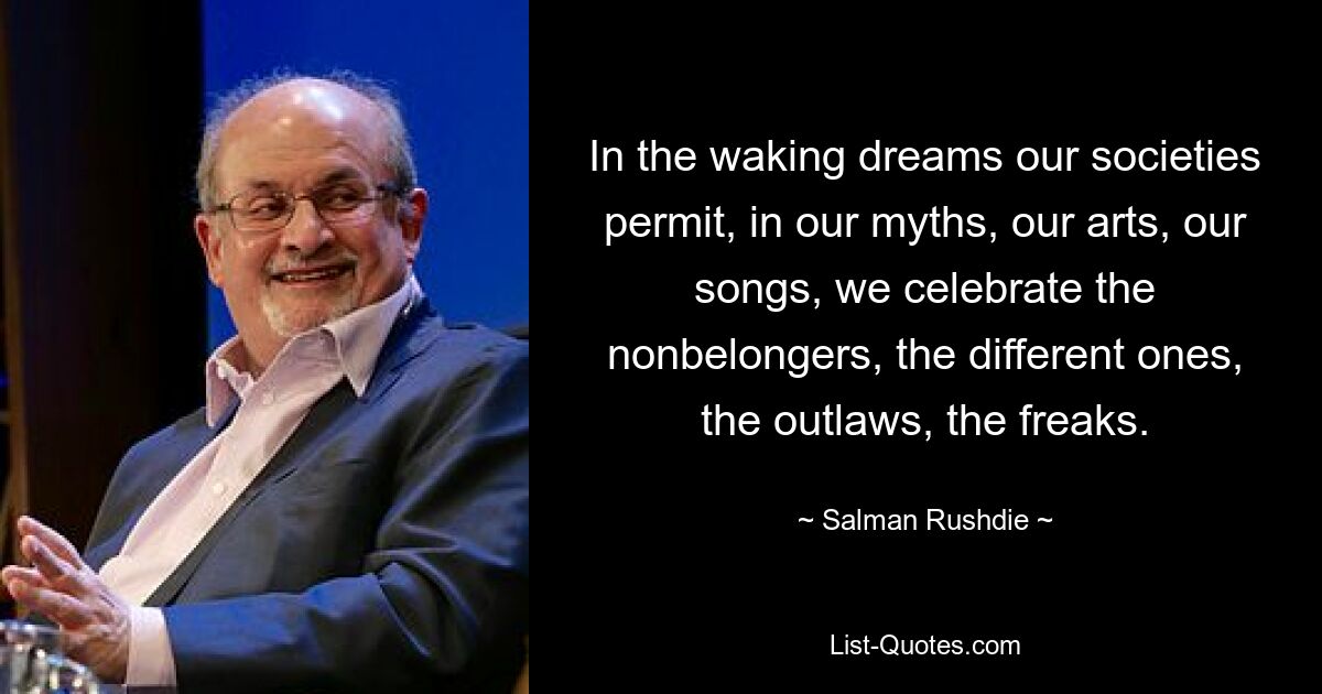 In the waking dreams our societies permit, in our myths, our arts, our songs, we celebrate the nonbelongers, the different ones, the outlaws, the freaks. — © Salman Rushdie