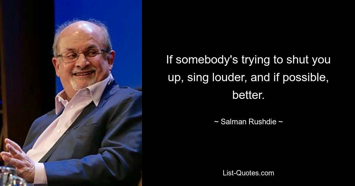 If somebody's trying to shut you up, sing louder, and if possible, better. — © Salman Rushdie