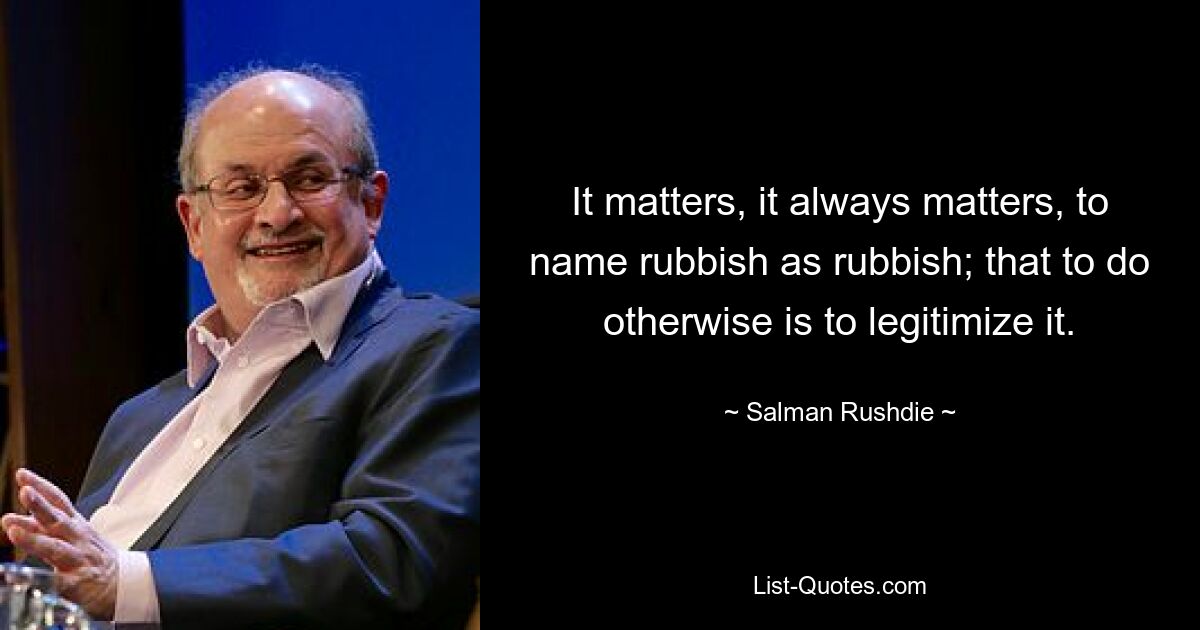 It matters, it always matters, to name rubbish as rubbish; that to do otherwise is to legitimize it. — © Salman Rushdie