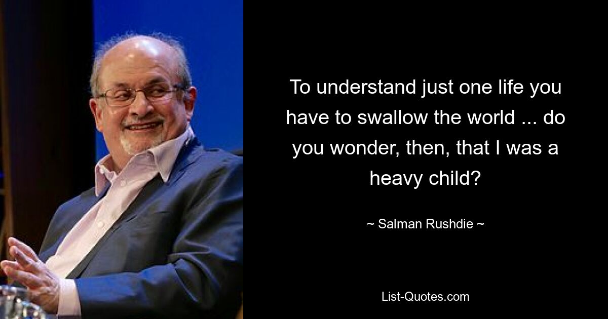 To understand just one life you have to swallow the world ... do you wonder, then, that I was a heavy child? — © Salman Rushdie