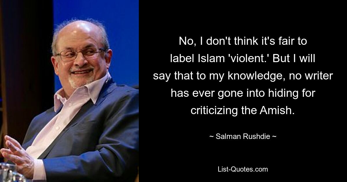 No, I don't think it's fair to label Islam 'violent.' But I will say that to my knowledge, no writer has ever gone into hiding for criticizing the Amish. — © Salman Rushdie